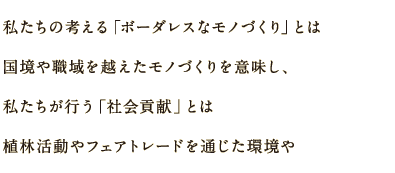 私たちの考える「ボーダレスなモノづくり」とは国境や職域を越えたモノづくりを意味し、私たちが行う「社会貢献」とは植林活動やフェアトレードを通じた環境や