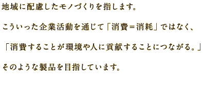 地域に配慮したモノづくりを指します。こういいった企業活動を通じて「消費＝消耗」ではなく、「消費することが環境や人に貢献することにつながる。」そのような製品を目指しています。