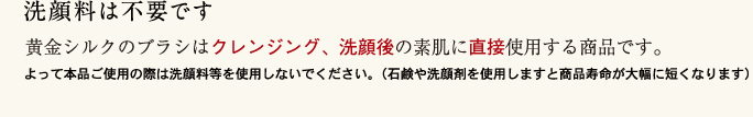 洗顔料は不要です 黄金シルクのブラシはクレンジング、洗顔後の素肌に直接使用する商品です。よって本線品ご使用の際は洗顔料等を使用しないでください。(石鹸や洗顔剤を使用しますと商品寿命が大幅に短くなります)