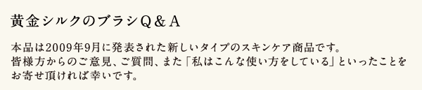 黄金シルクのブラシQ&A 本品は2009年9月に発表された新しいタイプのスキンケア商品です。皆様方からのご意見、ご質問、また「私はこんな使い方をしている」といったことをお寄せ頂ければ幸いです。